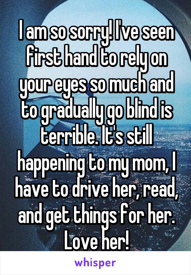 I am so sorry! I've seen first hand to rely on your eyes so much and to gradually go blind is terrible. It's still happening to my mom, I have to drive her, read, and get things for her. Love her!