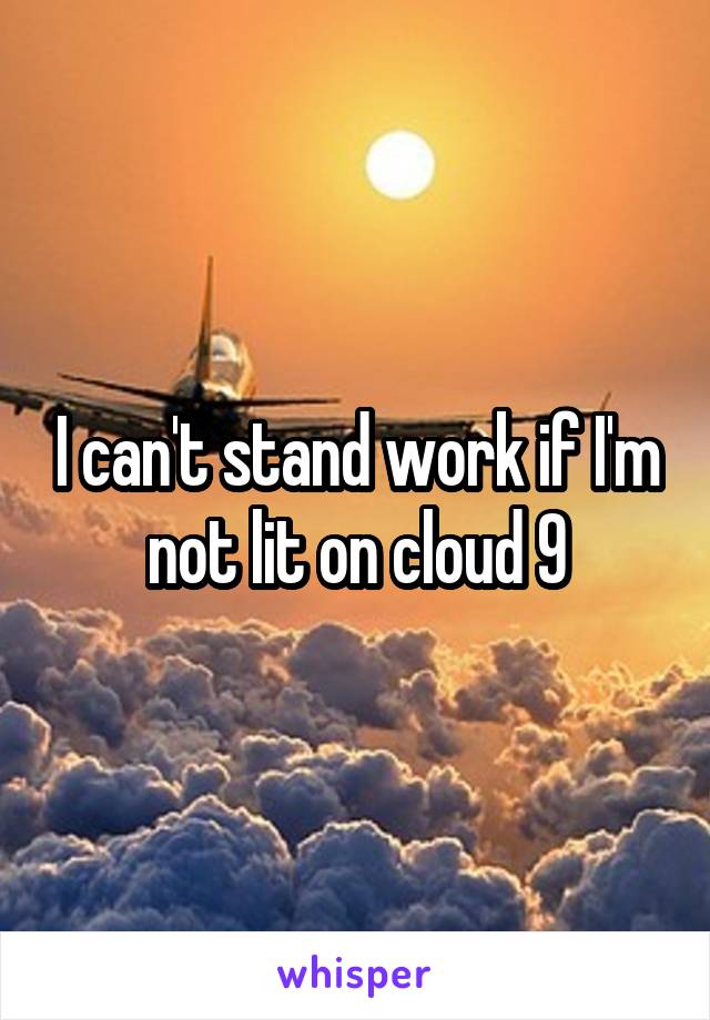 I can't stand work if I'm not lit on cloud 9