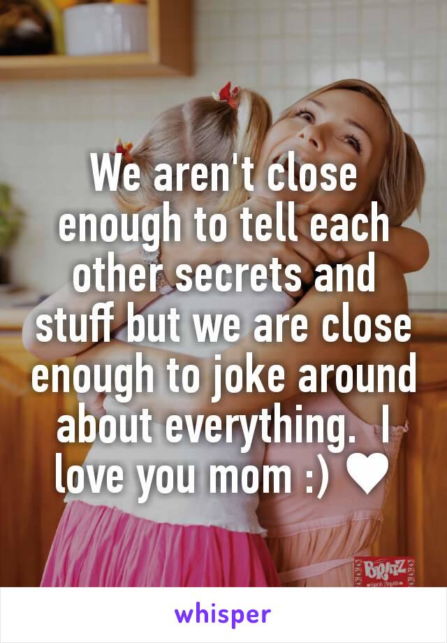 We aren't close enough to tell each other secrets and stuff but we are close enough to joke around about everything.  I love you mom :) ♥