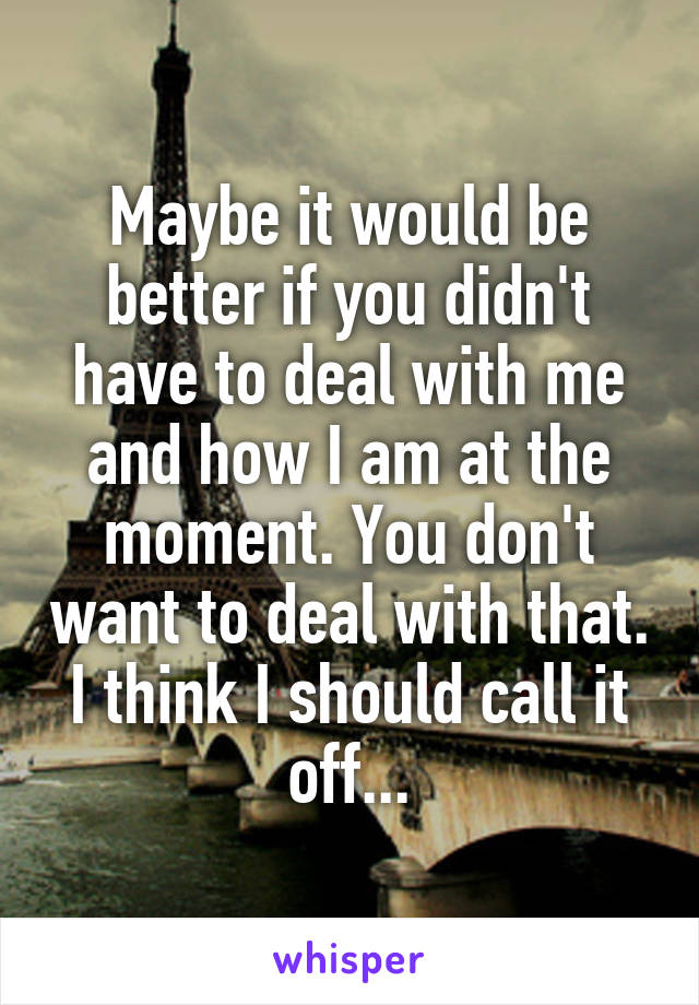 Maybe it would be better if you didn't have to deal with me and how I am at the moment. You don't want to deal with that. I think I should call it off...