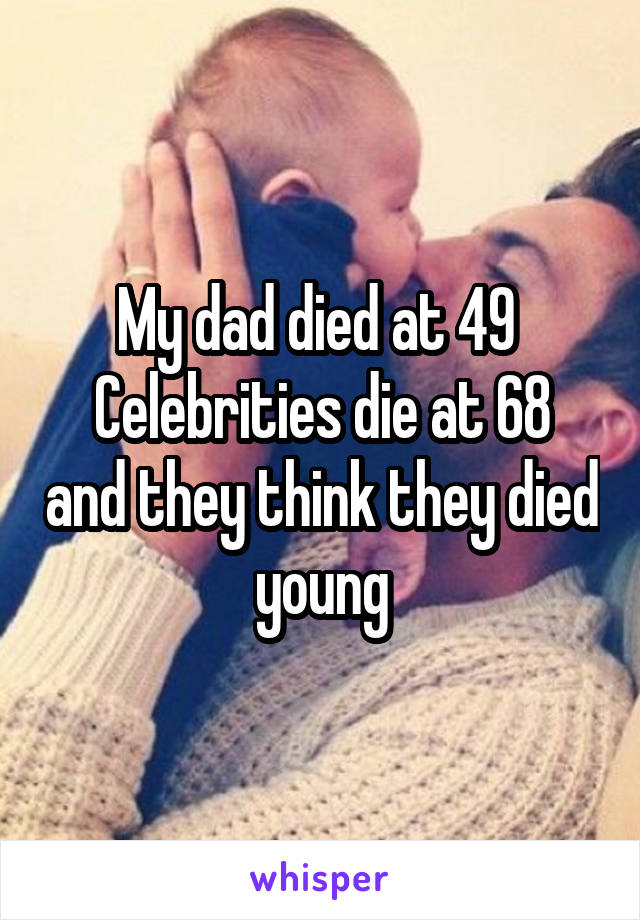 My dad died at 49 
Celebrities die at 68 and they think they died young