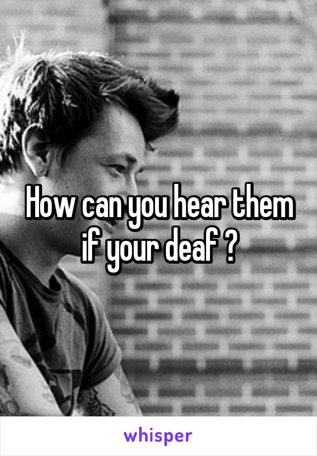How can you hear them if your deaf ?