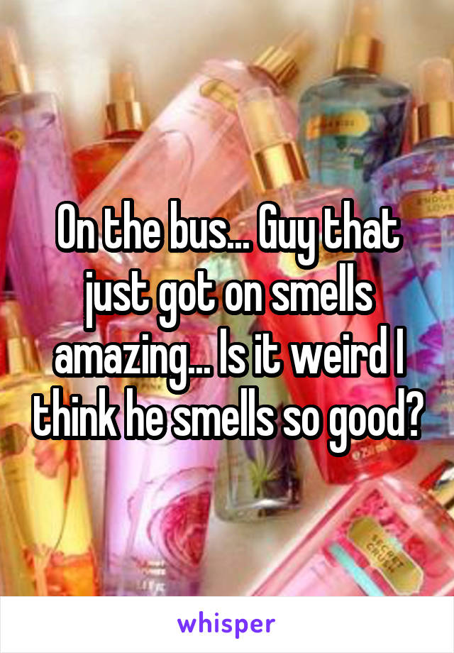 On the bus... Guy that just got on smells amazing... Is it weird I think he smells so good?
