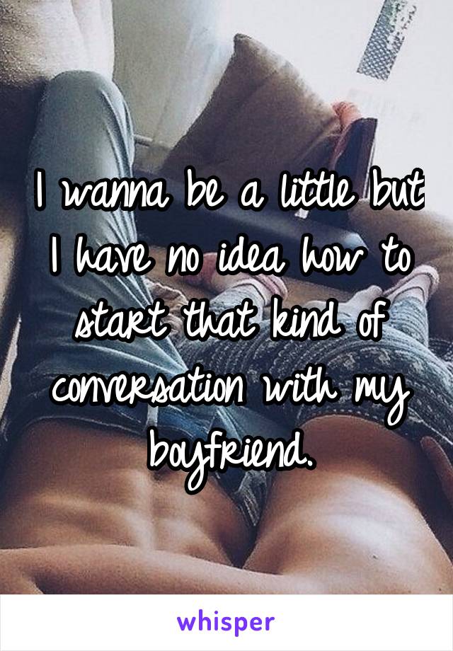 I wanna be a little but I have no idea how to start that kind of conversation with my boyfriend.
