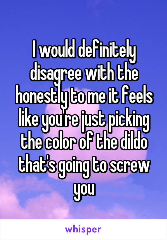 I would definitely disagree with the honestly to me it feels like you're just picking the color of the dildo that's going to screw you