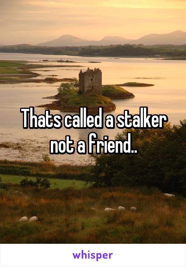 Thats called a stalker not a friend..