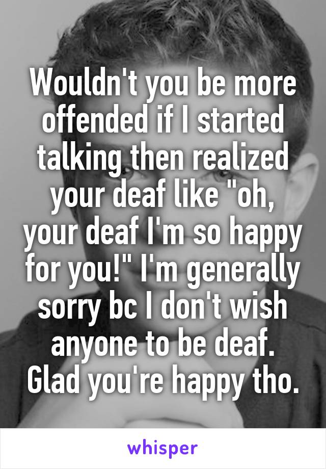 Wouldn't you be more offended if I started talking then realized your deaf like "oh, your deaf I'm so happy for you!" I'm generally sorry bc I don't wish anyone to be deaf. Glad you're happy tho.