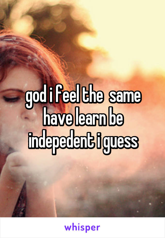 god i feel the  same have learn be indepedent i guess