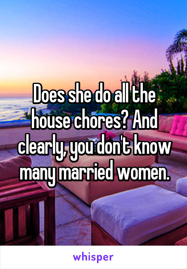 Does she do all the house chores? And clearly, you don't know many married women.