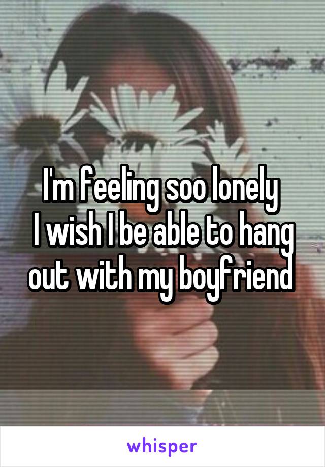 I'm feeling soo lonely 
I wish I be able to hang out with my boyfriend 