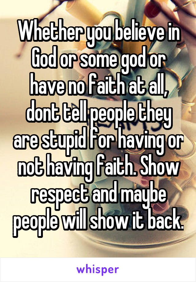 Whether you believe in God or some god or have no faith at all, dont tell people they are stupid for having or not having faith. Show respect and maybe people will show it back. 