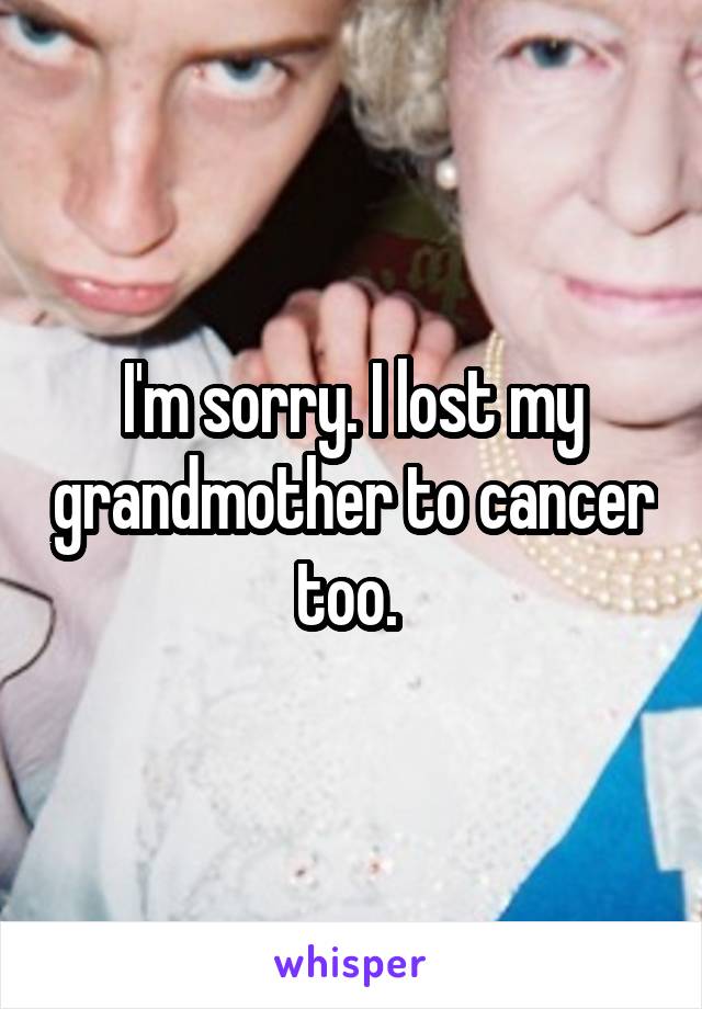 I'm sorry. I lost my grandmother to cancer too. 