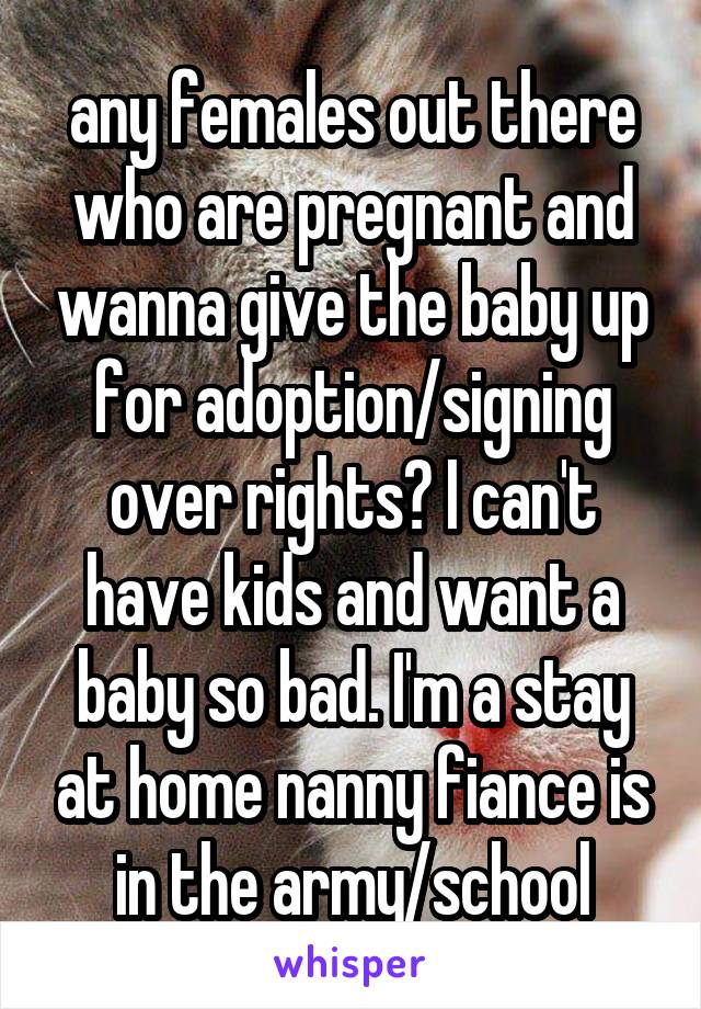 any females out there who are pregnant and wanna give the baby up for adoption/signing over rights? I can't have kids and want a baby so bad. I'm a stay at home nanny fiance is in the army/school