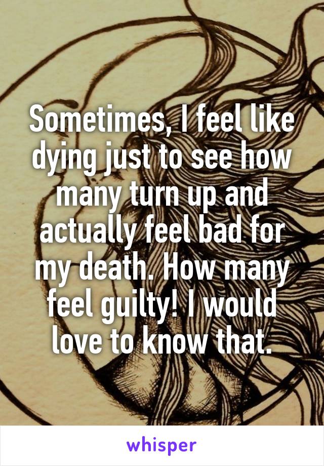 Sometimes, I feel like dying just to see how many turn up and actually feel bad for my death. How many feel guilty! I would love to know that.