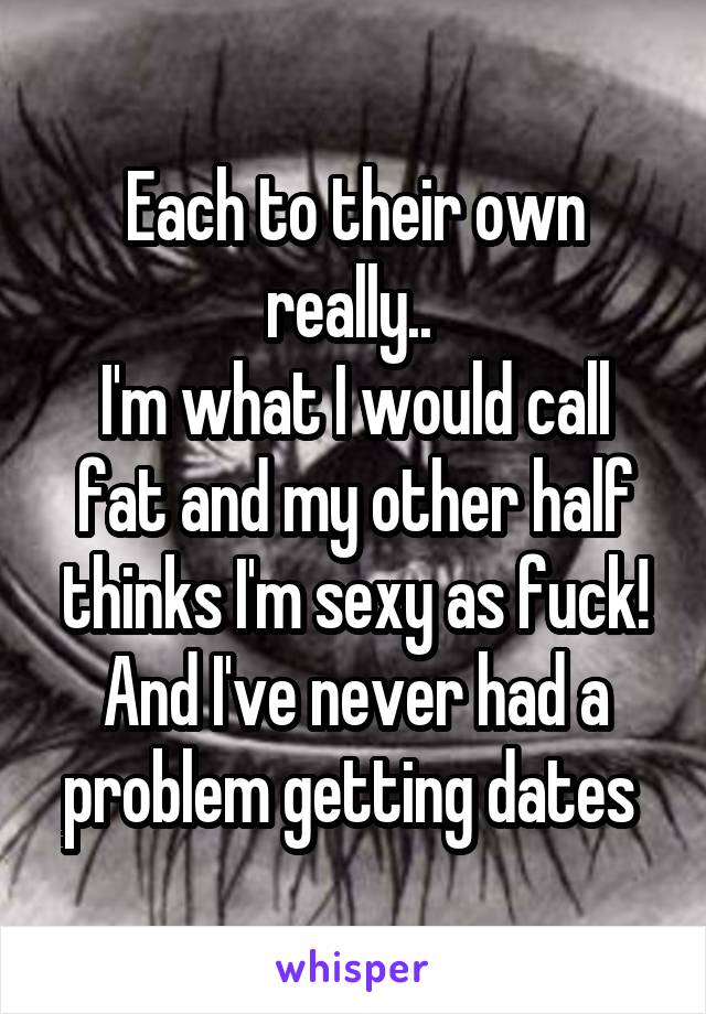 Each to their own really.. 
I'm what I would call fat and my other half thinks I'm sexy as fuck! And I've never had a problem getting dates 