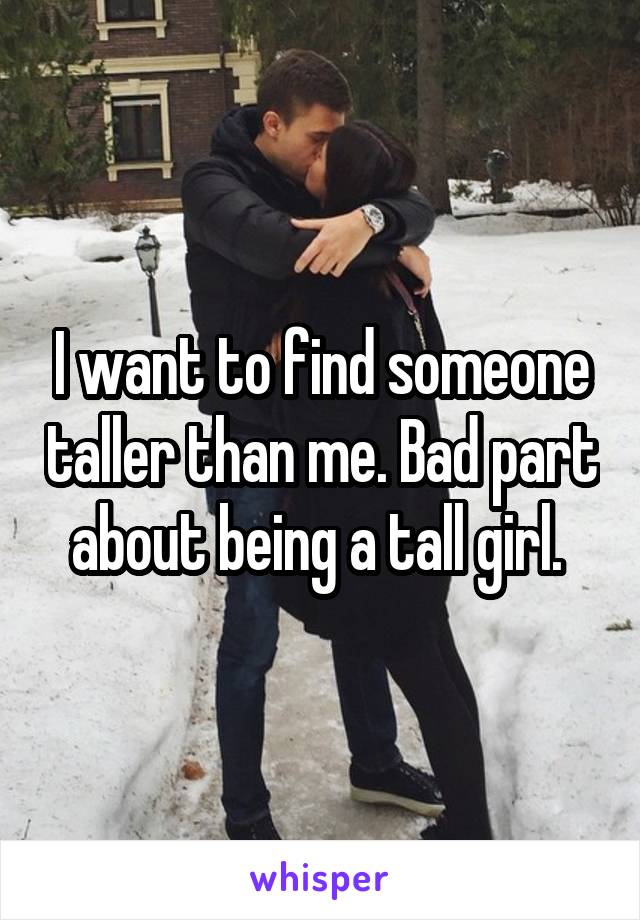 I want to find someone taller than me. Bad part about being a tall girl. 