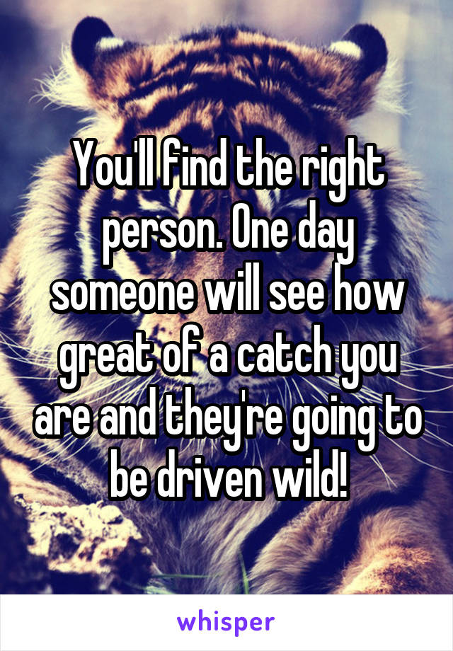 You'll find the right person. One day someone will see how great of a catch you are and they're going to be driven wild!