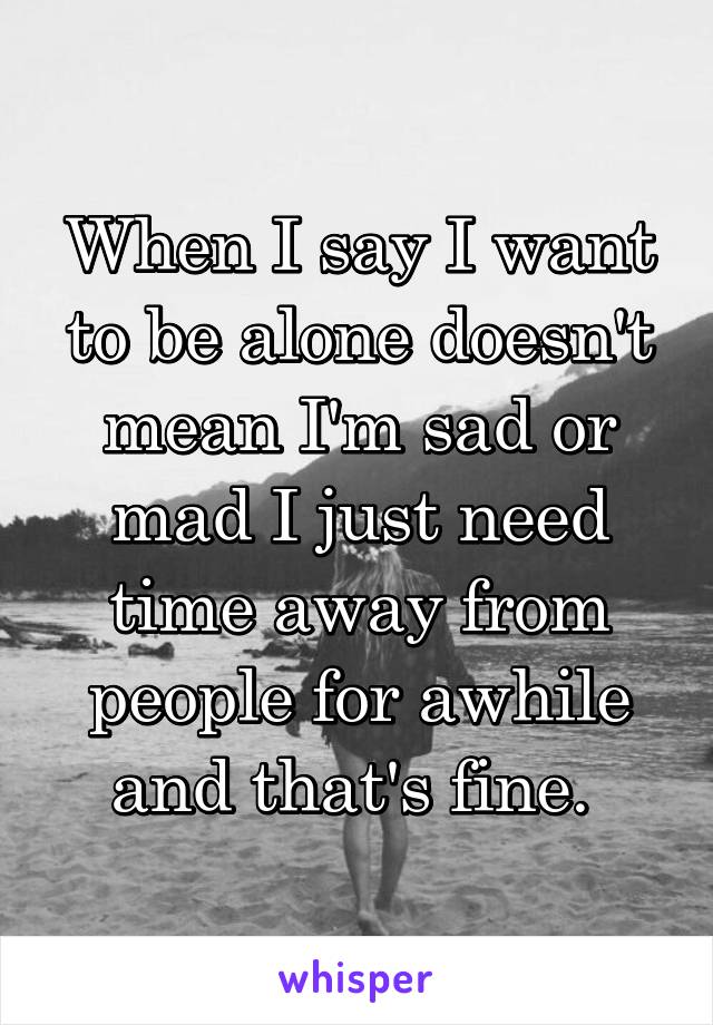 When I say I want to be alone doesn't mean I'm sad or mad I just need time away from people for awhile and that's fine. 