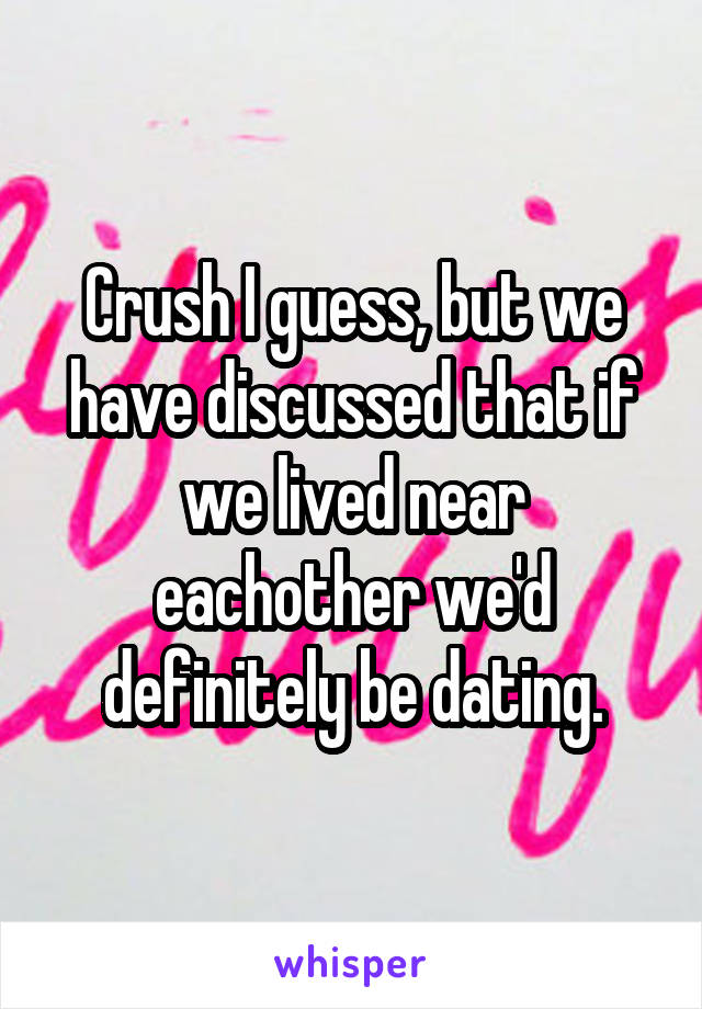 Crush I guess, but we have discussed that if we lived near eachother we'd definitely be dating.
