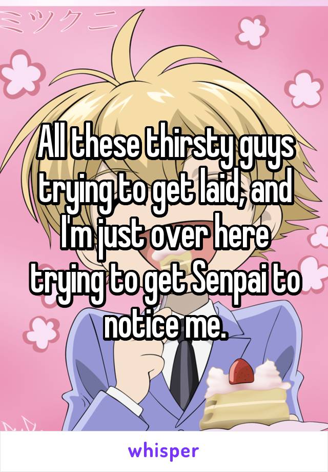 All these thirsty guys trying to get laid, and I'm just over here trying to get Senpai to notice me.