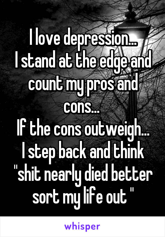 I love depression...
I stand at the edge and count my pros and cons... 
If the cons outweigh...
I step back and think "shit nearly died better sort my life out "