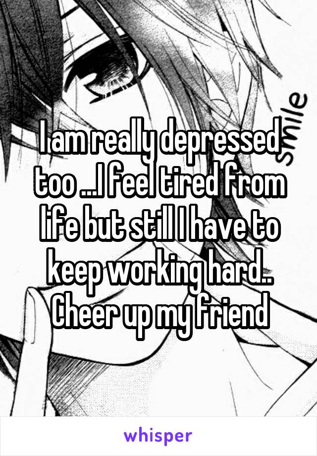 I am really depressed too ...I feel tired from life but still I have to keep working hard..
Cheer up my friend