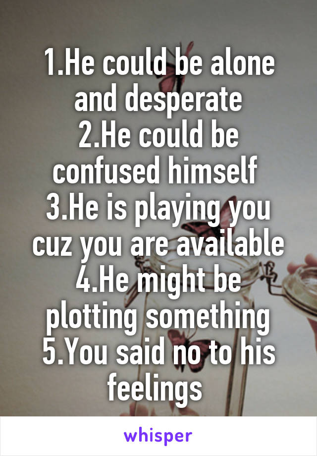 1.He could be alone and desperate
2.He could be confused himself 
3.He is playing you cuz you are available
4.He might be plotting something
5.You said no to his feelings 