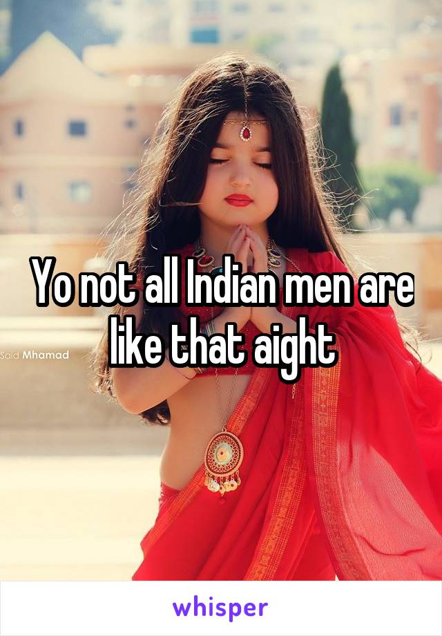 Yo not all Indian men are like that aight
