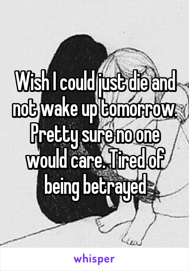 Wish I could just die and not wake up tomorrow. Pretty sure no one would care. Tired of being betrayed