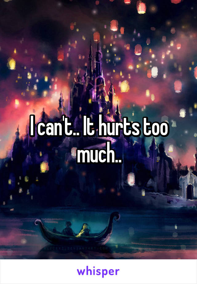 I can't.. It hurts too much..