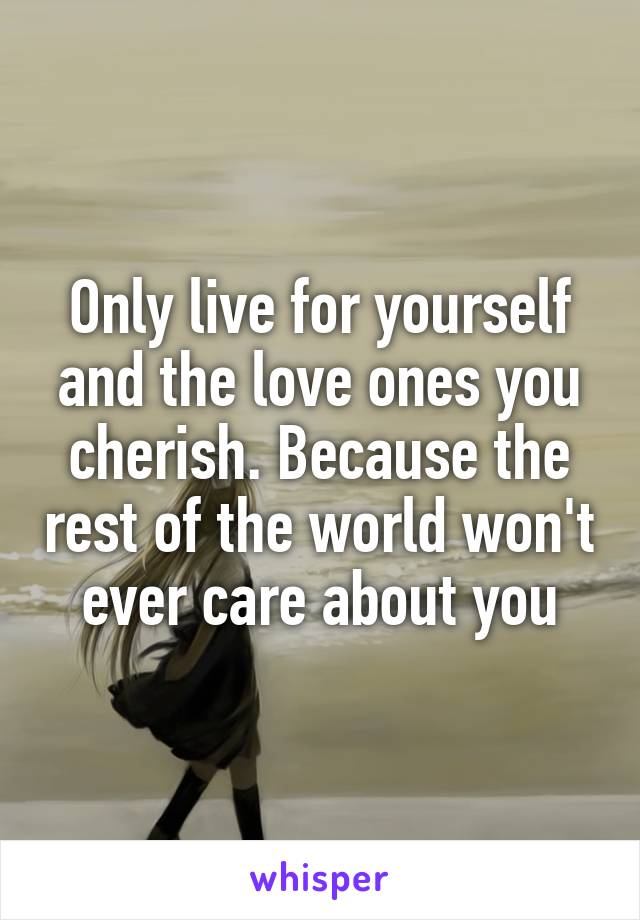 Only live for yourself and the love ones you cherish. Because the rest of the world won't ever care about you