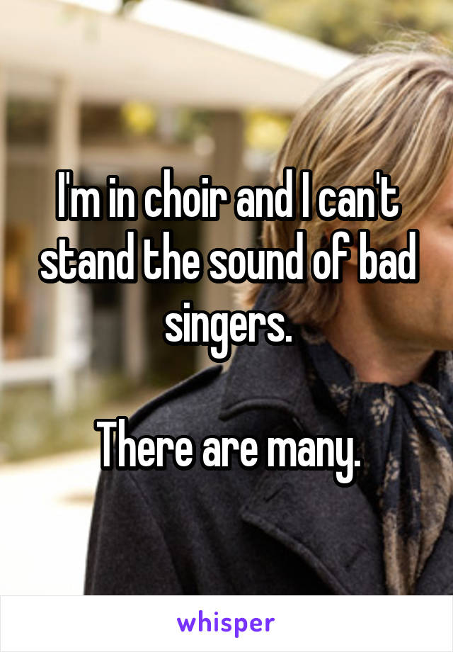 I'm in choir and I can't stand the sound of bad singers.

There are many.