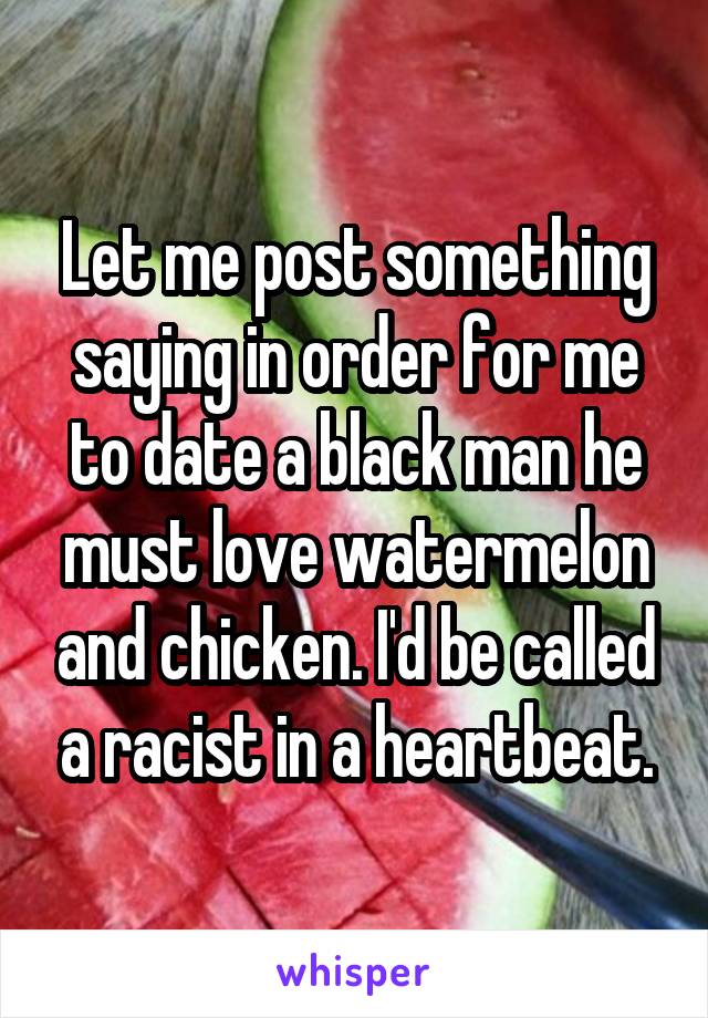 Let me post something saying in order for me to date a black man he must love watermelon and chicken. I'd be called a racist in a heartbeat.