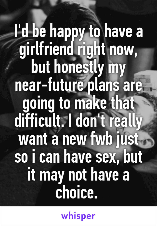 I'd be happy to have a girlfriend right now, but honestly my near-future plans are going to make that difficult. I don't really want a new fwb just so i can have sex, but it may not have a choice. 