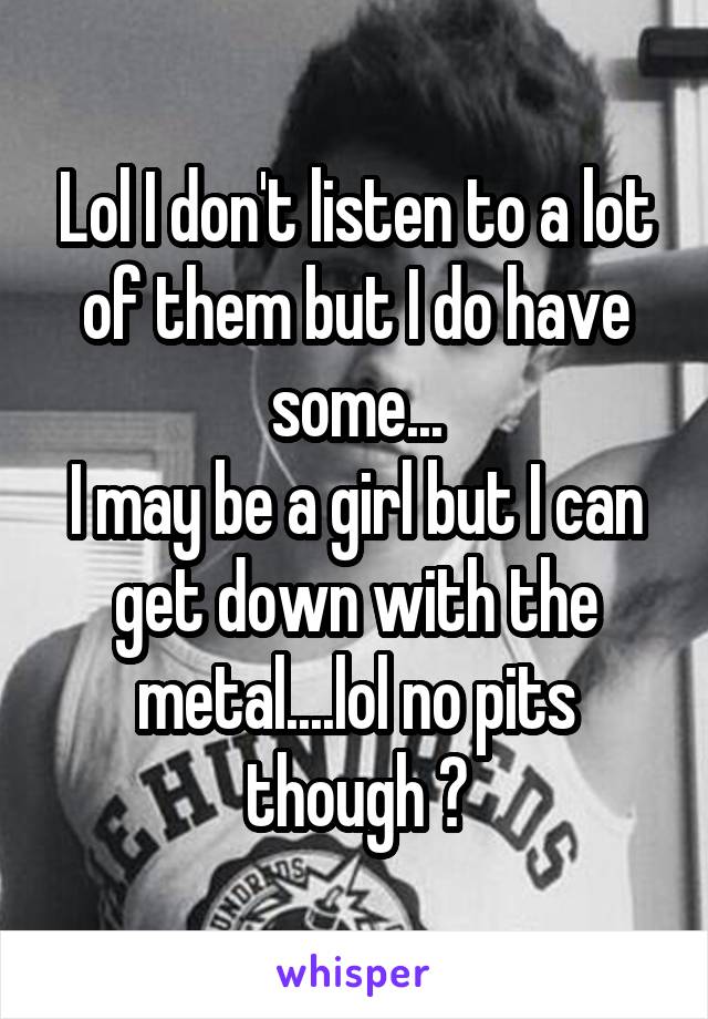 Lol I don't listen to a lot of them but I do have some...
I may be a girl but I can get down with the metal....lol no pits though 😉