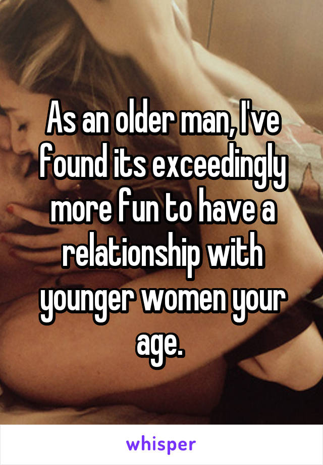 As an older man, I've found its exceedingly more fun to have a relationship with younger women your age. 