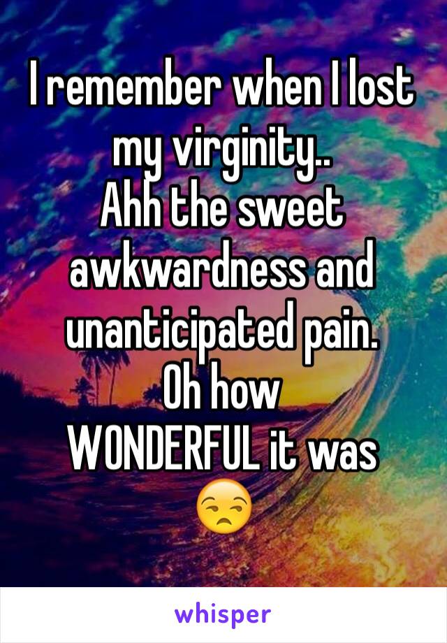 I remember when I lost my virginity..
Ahh the sweet awkwardness and unanticipated pain.
Oh how 
WONDERFUL it was
😒
