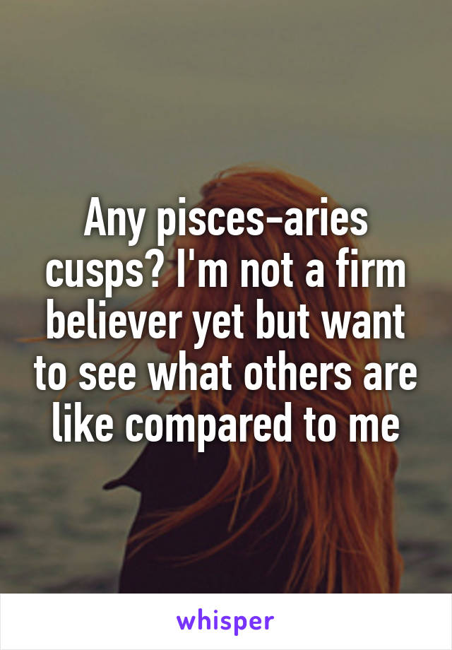 Any pisces-aries cusps? I'm not a firm believer yet but want to see what others are like compared to me