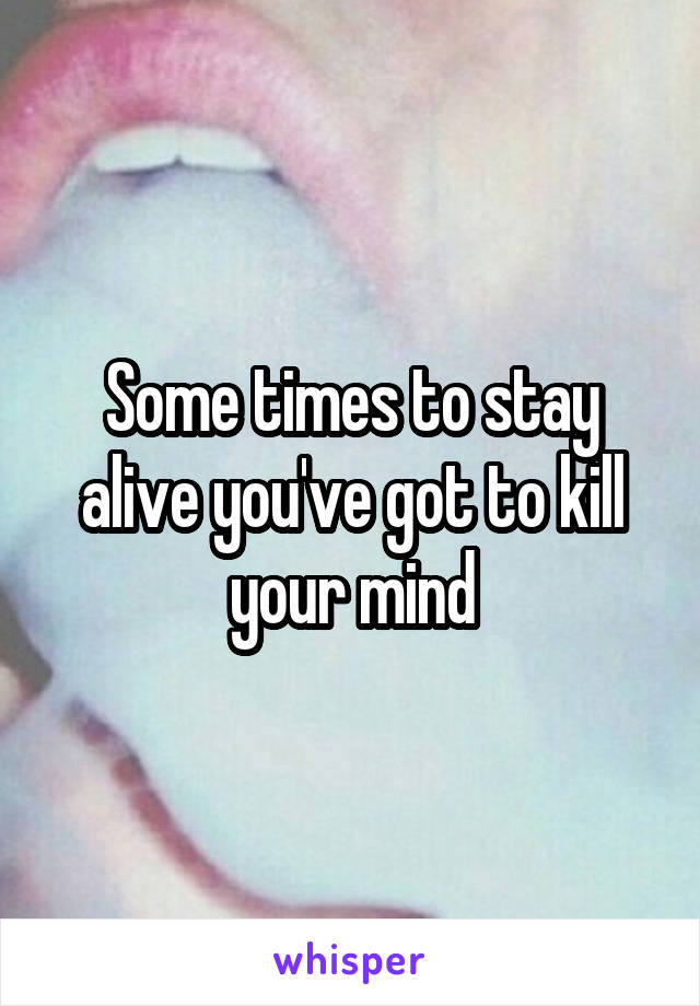Some times to stay alive you've got to kill your mind