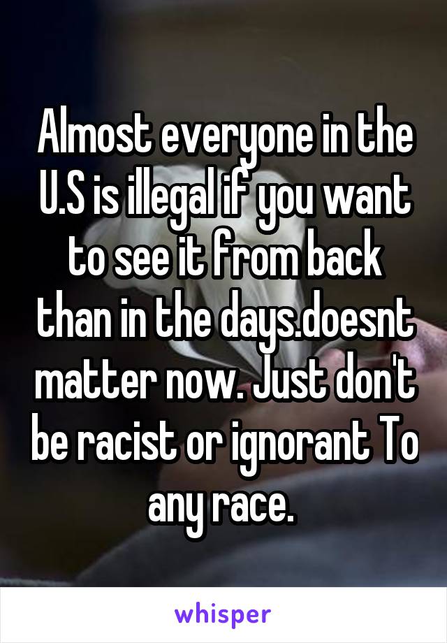 Almost everyone in the U.S is illegal if you want to see it from back than in the days.doesnt matter now. Just don't be racist or ignorant To any race. 