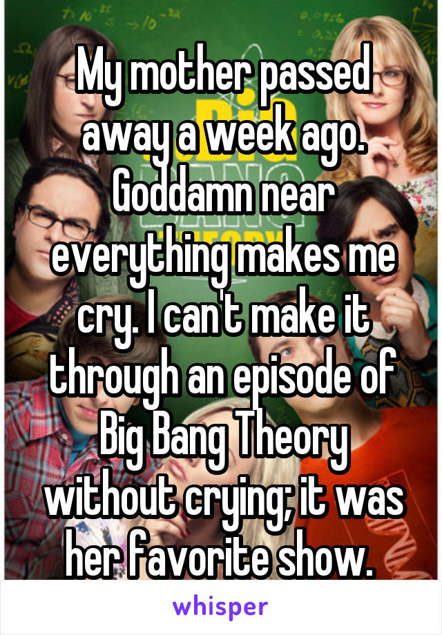 My mother passed away a week ago. Goddamn near everything makes me cry. I can't make it through an episode of Big Bang Theory without crying; it was her favorite show. 