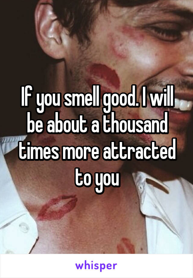 If you smell good. I will be about a thousand times more attracted to you