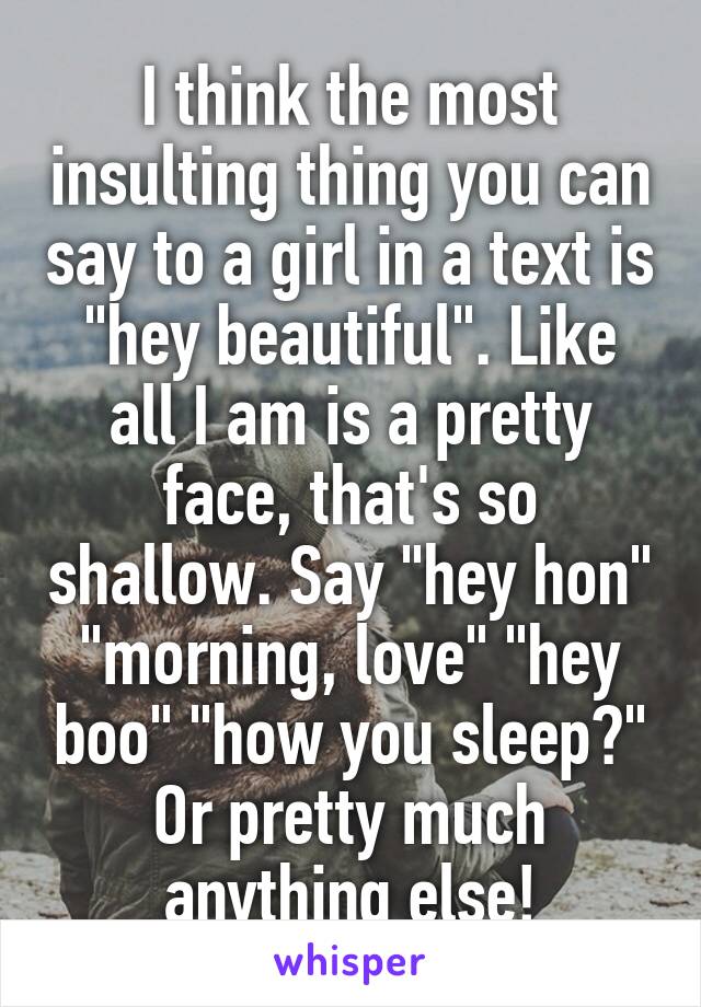 I think the most insulting thing you can say to a girl in a text is "hey beautiful". Like all I am is a pretty face, that's so shallow. Say "hey hon" "morning, love" "hey boo" "how you sleep?" Or pretty much anything else!