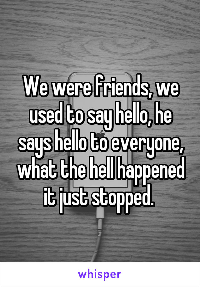 We were friends, we used to say hello, he says hello to everyone, what the hell happened it just stopped. 