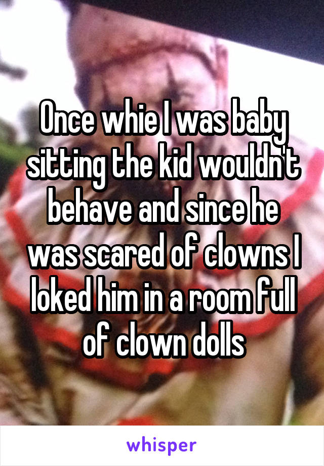 Once whie I was baby sitting the kid wouldn't behave and since he was scared of clowns I loked him in a room full of clown dolls