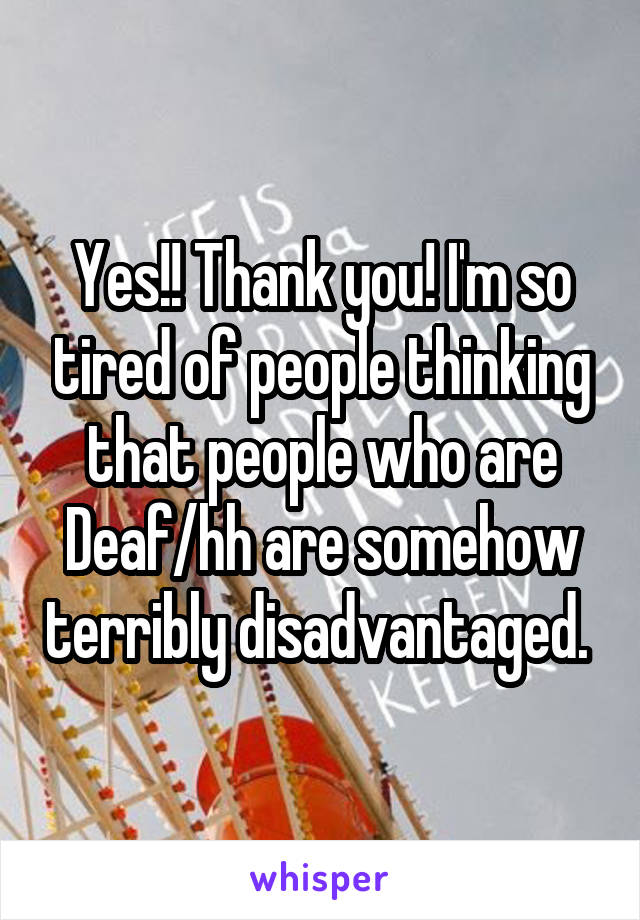 Yes!! Thank you! I'm so tired of people thinking that people who are Deaf/hh are somehow terribly disadvantaged. 