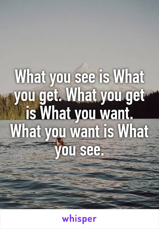 What you see is What you get. What you get is What you want. What you want is What you see.