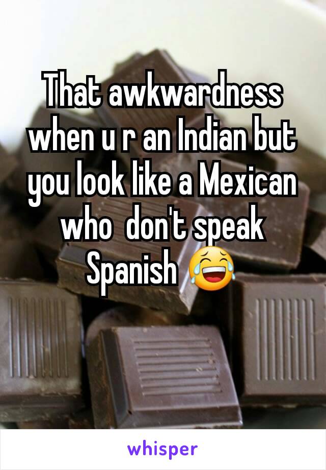 That awkwardness when u r an Indian but you look like a Mexican who  don't speak Spanish 😂