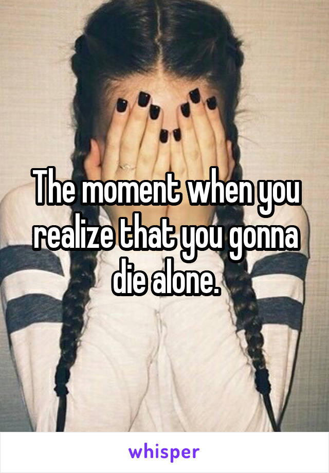 The moment when you realize that you gonna die alone.