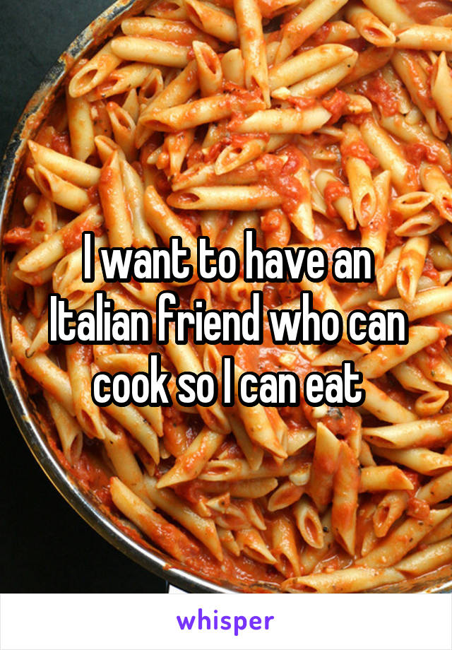 I want to have an Italian friend who can cook so I can eat